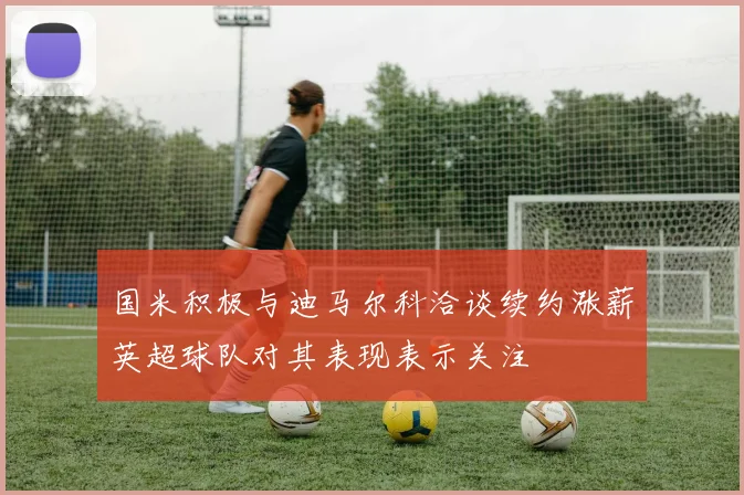 国米积极与迪马尔科洽谈续约涨薪英超球队对其表现表示关注