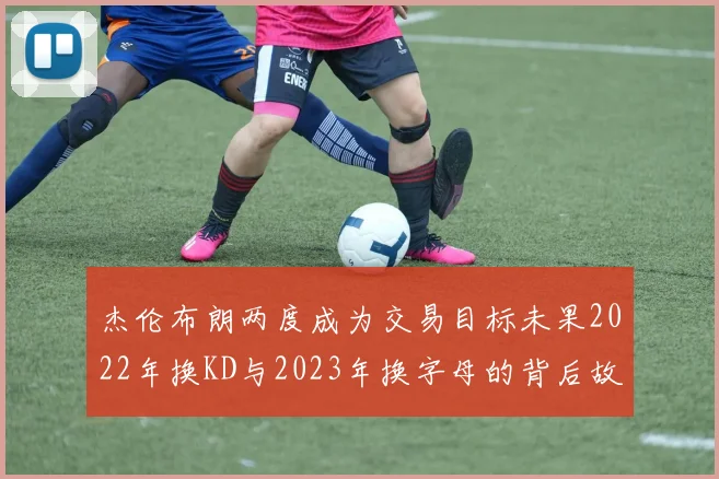 杰伦布朗两度成为交易目标未果2022年换KD与2023年换字母的背后故事