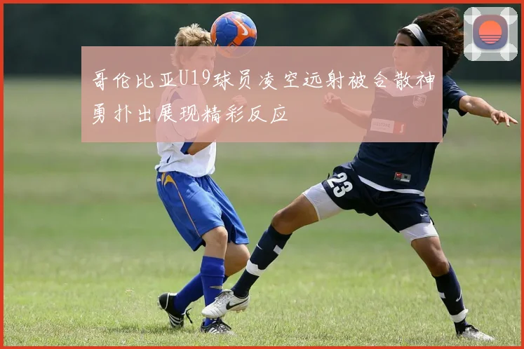 哥伦比亚U19球员凌空远射被合散神勇扑出展现精彩反应