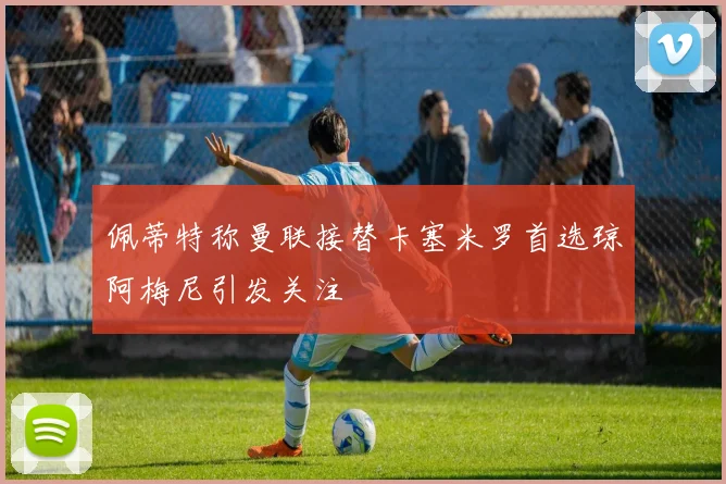 佩蒂特称曼联接替卡塞米罗首选琼阿梅尼引发关注