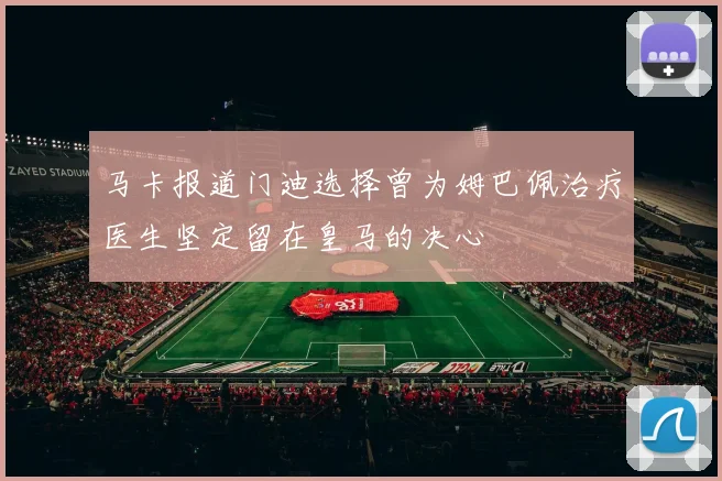 马卡报道门迪选择曾为姆巴佩治疗医生坚定留在皇马的决心
