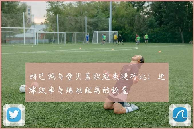 姆巴佩与登贝莱欧冠表现对比：进球效率与跑动距离的较量