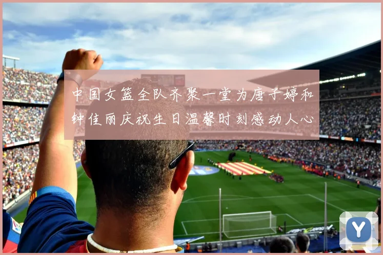 中国女篮全队齐聚一堂为唐子婷和钟佳丽庆祝生日温馨时刻感动人心