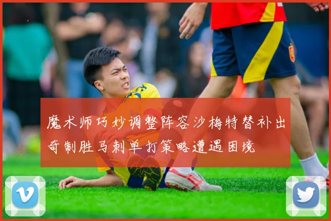 魔术师巧妙调整阵容沙梅特替补出奇制胜马刺单打策略遭遇困境