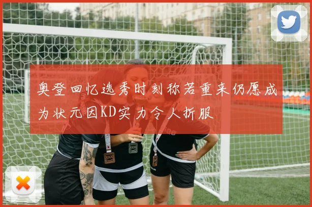 奥登回忆选秀时刻称若重来仍愿成为状元因KD实力令人折服
