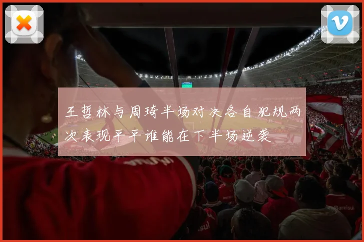 王哲林与周琦半场对决各自犯规两次表现平平谁能在下半场逆袭