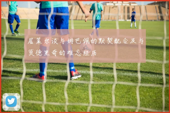 居莱尔谈与姆巴佩的默契配合及与莫德里奇的难忘经历