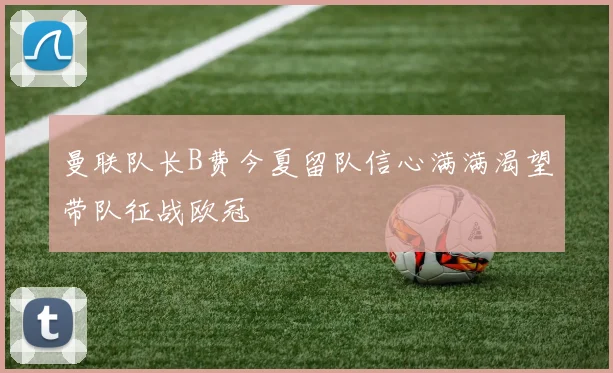 曼联队长B费今夏留队信心满满渴望带队征战欧冠
