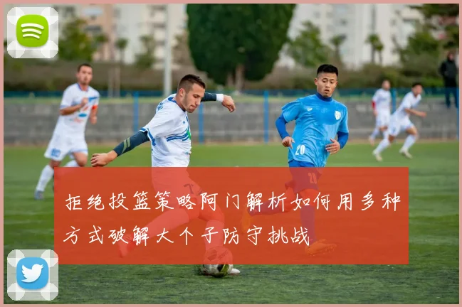 拒绝投篮策略阿门解析如何用多种方式破解大个子防守挑战