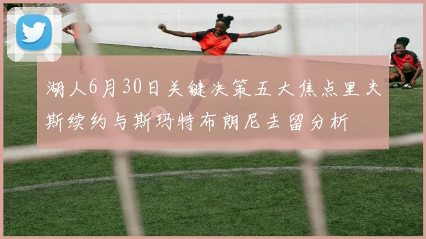 湖人6月30日关键决策五大焦点里夫斯续约与斯玛特布朗尼去留分析