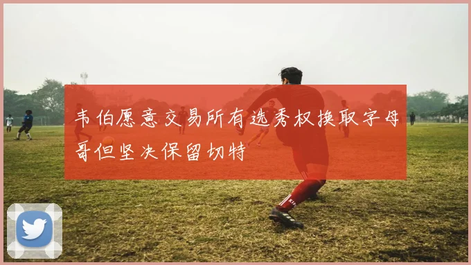 韦伯愿意交易所有选秀权换取字母哥但坚决保留切特