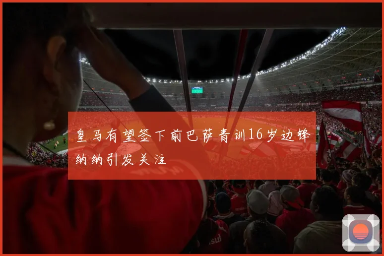 皇马有望签下前巴萨青训16岁边锋纳纳引发关注
