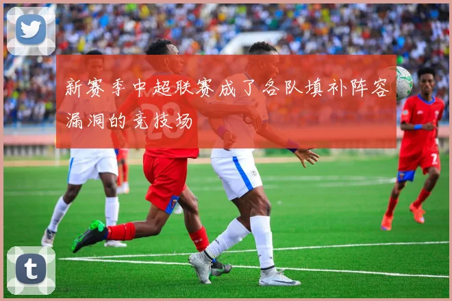 新赛季中超联赛成了各队填补阵容漏洞的竞技场