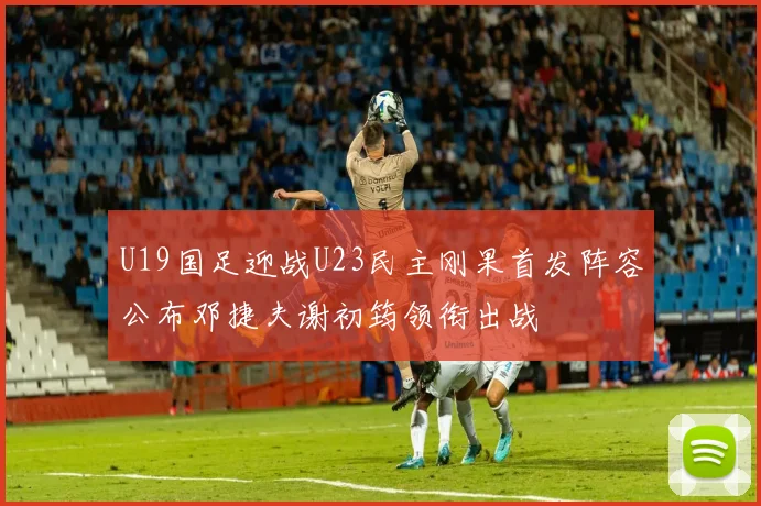 U19国足迎战U23民主刚果首发阵容公布邓捷夫谢初筠领衔出战
