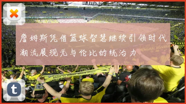 詹姆斯凭借篮球智慧继续引领时代潮流展现无与伦比的统治力