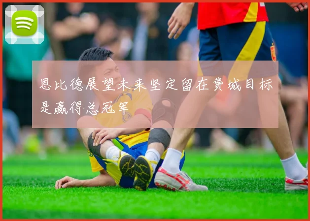 恩比德展望未来坚定留在费城目标是赢得总冠军